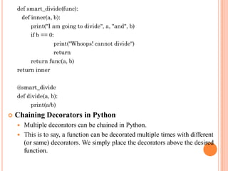def smart_divide(func):
def inner(a, b):
print("I am going to divide", a, "and", b)
if b == 0:
print("Whoops! cannot divide")
return
return func(a, b)
return inner
@smart_divide
def divide(a, b):
print(a/b)
 Chaining Decorators in Python
 Multiple decorators can be chained in Python.
 This is to say, a function can be decorated multiple times with different
(or same) decorators. We simply place the decorators above the desired
function.
 