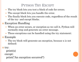 PYTHON TRY EXCEPT
 The try block lets you test a block of code for errors.
 The except block lets you handle the error.
 The finally block lets you execute code, regardless of the result
of the try- and except blocks.
 Exception Handling
 When an error occurs, or exception as we call it, Python will
normally stop and generate an error message.
 These exceptions can be handled using the try statement:
 Example
 The try block will generate an exception, because x is not
defined:
 try:
print(x)
except:
print("An exception occurred")
 
