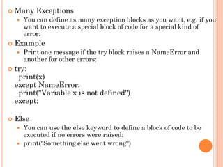  Many Exceptions
 You can define as many exception blocks as you want, e.g. if you
want to execute a special block of code for a special kind of
error:
 Example
 Print one message if the try block raises a NameError and
another for other errors:
 try:
print(x)
except NameError:
print("Variable x is not defined")
except:
 Else
 You can use the else keyword to define a block of code to be
executed if no errors were raised:
 print("Something else went wrong“)
 