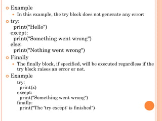  Example
 In this example, the try block does not generate any error:
 try:
print("Hello")
except:
print("Something went wrong")
else:
print("Nothing went wrong")
 Finally
 The finally block, if specified, will be executed regardless if the
try block raises an error or not.
 Example
try:
print(x)
except:
print("Something went wrong")
finally:
print("The 'try except' is finished")
 