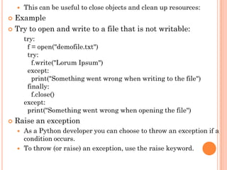  This can be useful to close objects and clean up resources:
 Example
 Try to open and write to a file that is not writable:
try:
f = open("demofile.txt")
try:
f.write("Lorum Ipsum")
except:
print("Something went wrong when writing to the file")
finally:
f.close()
except:
print("Something went wrong when opening the file")
 Raise an exception
 As a Python developer you can choose to throw an exception if a
condition occurs.
 To throw (or raise) an exception, use the raise keyword.
 