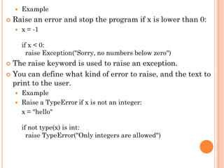  Example
 Raise an error and stop the program if x is lower than 0:
 x = -1
if x < 0:
raise Exception("Sorry, no numbers below zero")
 The raise keyword is used to raise an exception.
 You can define what kind of error to raise, and the text to
print to the user.
 Example
 Raise a TypeError if x is not an integer:
x = "hello"
if not type(x) is int:
raise TypeError("Only integers are allowed")
 
