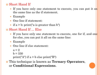  Short Hand If
 If you have only one statement to execute, you can put it on
the same line as the if statement.
 Example
 One line if statement:
 if a > b: print("a is greater than b")
 Short Hand If ... Else
 If you have only one statement to execute, one for if, and one
for else, you can put it all on the same line:
 Example
 One line if else statement:
a = 2
b = 330
print("A") if a > b else print("B")
 This technique is known as Ternary Operators,
or Conditional Expressions.
 
