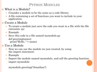 PYTHON MODULES
 What is a Module?
 Consider a module to be the same as a code library.
 A file containing a set of functions you want to include in your
application.
 Create a Module
 To create a module just save the code you want in a file with the file
extension .py:
 Example
 Save this code in a file named mymodule.py
def greeting(name):
print("Hello, " + name)
 Use a Module
 Now we can use the module we just created, by using
the import statement:
 Example
 Import the module named mymodule, and call the greeting function:
import mymodule
mymodule.greeting("Jonathan")
 