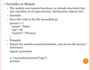  Variables in Module
 The module can contain functions, as already described, but
also variables of all types (arrays, dictionaries, objects etc):
 Example
 Save this code in the file mymodule.py
person1 = {
"name": "John",
"age": 36,
"country": "Norway"
}
 Example
 Import the module named mymodule, and access the person1
dictionary:
import mymodule
a = mymodule.person1["age"]
print(a)
 