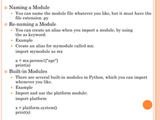  Naming a Module
 You can name the module file whatever you like, but it must have the
file extension .py
 Re-naming a Module
 You can create an alias when you import a module, by using
the as keyword:
 Example
 Create an alias for mymodule called mx:
import mymodule as mx
a = mx.person1["age"]
print(a)
 Built-in Modules
 There are several built-in modules in Python, which you can import
whenever you like.
 Example
 Import and use the platform module:
import platform
x = platform.system()
print(x)
 