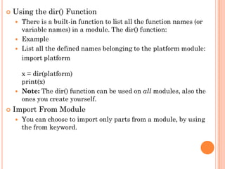  Using the dir() Function
 There is a built-in function to list all the function names (or
variable names) in a module. The dir() function:
 Example
 List all the defined names belonging to the platform module:
import platform
x = dir(platform)
print(x)
 Note: The dir() function can be used on all modules, also the
ones you create yourself.
 Import From Module
 You can choose to import only parts from a module, by using
the from keyword.
 