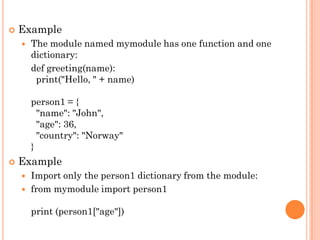  Example
 The module named mymodule has one function and one
dictionary:
def greeting(name):
print("Hello, " + name)
person1 = {
"name": "John",
"age": 36,
"country": "Norway"
}
 Example
 Import only the person1 dictionary from the module:
 from mymodule import person1
print (person1["age"])
 
