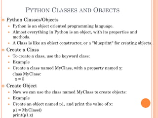 PYTHON CLASSES AND OBJECTS
 Python Classes/Objects
 Python is an object oriented programming language.
 Almost everything in Python is an object, with its properties and
methods.
 A Class is like an object constructor, or a "blueprint" for creating objects.
 Create a Class
 To create a class, use the keyword class:
 Example
 Create a class named MyClass, with a property named x:
class MyClass:
x = 5
 Create Object
 Now we can use the class named MyClass to create objects:
 Example
 Create an object named p1, and print the value of x:
p1 = MyClass()
print(p1.x)
 