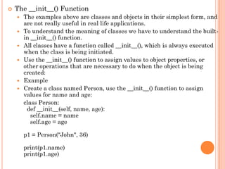  The __init__() Function
 The examples above are classes and objects in their simplest form, and
are not really useful in real life applications.
 To understand the meaning of classes we have to understand the built-
in __init__() function.
 All classes have a function called __init__(), which is always executed
when the class is being initiated.
 Use the __init__() function to assign values to object properties, or
other operations that are necessary to do when the object is being
created:
 Example
 Create a class named Person, use the __init__() function to assign
values for name and age:
class Person:
def __init__(self, name, age):
self.name = name
self.age = age
p1 = Person("John", 36)
print(p1.name)
print(p1.age)
 