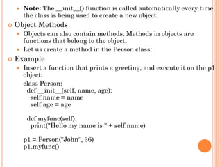  Note: The __init__() function is called automatically every time
the class is being used to create a new object.
 Object Methods
 Objects can also contain methods. Methods in objects are
functions that belong to the object.
 Let us create a method in the Person class:
 Example
 Insert a function that prints a greeting, and execute it on the p1
object:
class Person:
def __init__(self, name, age):
self.name = name
self.age = age
def myfunc(self):
print("Hello my name is " + self.name)
p1 = Person("John", 36)
p1.myfunc()
 