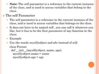  Note: The self parameter is a reference to the current instance
of the class, and is used to access variables that belong to the
class.
 The self Parameter
 The self parameter is a reference to the current instance of the
class, and is used to access variables that belongs to the class.
 It does not have to be named self , you can call it whatever you
like, but it has to be the first parameter of any function in the
class:
 Example
 Use the words mysillyobject and abc instead of self:
class Person:
def __init__(mysillyobject, name, age):
mysillyobject.name = name
mysillyobject.age = age
 
