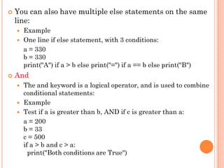  You can also have multiple else statements on the same
line:
 Example
 One line if else statement, with 3 conditions:
a = 330
b = 330
print("A") if a > b else print("=") if a == b else print("B")
 And
 The and keyword is a logical operator, and is used to combine
conditional statements:
 Example
 Test if a is greater than b, AND if c is greater than a:
a = 200
b = 33
c = 500
if a > b and c > a:
print("Both conditions are True")
 