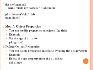 def myfunc(abc):
print("Hello my name is " + abc.name)
p1 = Person("John", 36)
p1.myfunc()
 Modify Object Properties
 You can modify properties on objects like this:
 Example
 Set the age of p1 to 40:
p1.age = 40
 Delete Object Properties
 You can delete properties on objects by using the del keyword:
 Example
 Delete the age property from the p1 object:
del p1.age
 