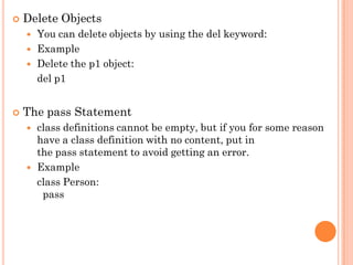  Delete Objects
 You can delete objects by using the del keyword:
 Example
 Delete the p1 object:
del p1
 The pass Statement
 class definitions cannot be empty, but if you for some reason
have a class definition with no content, put in
the pass statement to avoid getting an error.
 Example
class Person:
pass
 