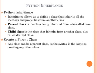 PYTHON INHERITANCE
 Python Inheritance
 Inheritance allows us to define a class that inherits all the
methods and properties from another class.
 Parent class is the class being inherited from, also called base
class.
 Child class is the class that inherits from another class, also
called derived class.
 Create a Parent Class
 Any class can be a parent class, so the syntax is the same as
creating any other class:
 