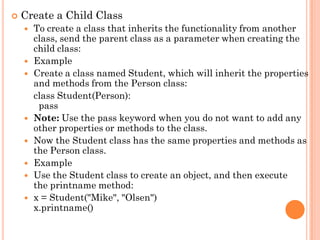  Create a Child Class
 To create a class that inherits the functionality from another
class, send the parent class as a parameter when creating the
child class:
 Example
 Create a class named Student, which will inherit the properties
and methods from the Person class:
class Student(Person):
pass
 Note: Use the pass keyword when you do not want to add any
other properties or methods to the class.
 Now the Student class has the same properties and methods as
the Person class.
 Example
 Use the Student class to create an object, and then execute
the printname method:
 x = Student("Mike", "Olsen")
x.printname()
 