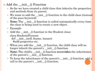  Add the __init__() Function
 So far we have created a child class that inherits the properties
and methods from its parent.
 We want to add the __init__() function to the child class (instead
of the pass keyword).
 Note: The __init__() function is called automatically every time
the class is being used to create a new object.
 Example
 Add the __init__() function to the Student class:
class Student(Person):
def __init__(self, fname, lname):
#add properties etc.
 When you add the __init__() function, the child class will no
longer inherit the parent's __init__() function.
 Note: The child's __init__() function overrides the inheritance
of the parent's __init__() function.
 To keep the inheritance of the parent's __init__() function, add a
call to the parent's __init__() function:
 