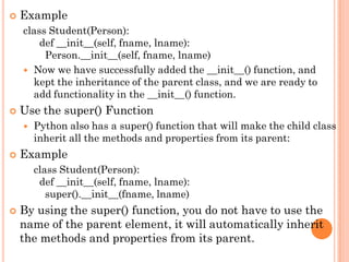  Example
class Student(Person):
def __init__(self, fname, lname):
Person.__init__(self, fname, lname)
 Now we have successfully added the __init__() function, and
kept the inheritance of the parent class, and we are ready to
add functionality in the __init__() function.
 Use the super() Function
 Python also has a super() function that will make the child class
inherit all the methods and properties from its parent:
 Example
class Student(Person):
def __init__(self, fname, lname):
super().__init__(fname, lname)
 By using the super() function, you do not have to use the
name of the parent element, it will automatically inherit
the methods and properties from its parent.
 