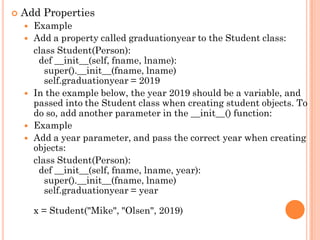  Add Properties
 Example
 Add a property called graduationyear to the Student class:
class Student(Person):
def __init__(self, fname, lname):
super().__init__(fname, lname)
self.graduationyear = 2019
 In the example below, the year 2019 should be a variable, and
passed into the Student class when creating student objects. To
do so, add another parameter in the __init__() function:
 Example
 Add a year parameter, and pass the correct year when creating
objects:
class Student(Person):
def __init__(self, fname, lname, year):
super().__init__(fname, lname)
self.graduationyear = year
x = Student("Mike", "Olsen", 2019)
 