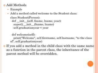 Add Methods
 Example
 Add a method called welcome to the Student class:
class Student(Person):
def __init__(self, fname, lname, year):
super().__init__(fname, lname)
self.graduationyear = year
def welcome(self):
print("Welcome", self.firstname, self.lastname, "to the class
of", self.graduationyear)
 If you add a method in the child class with the same name
as a function in the parent class, the inheritance of the
parent method will be overridden.
 