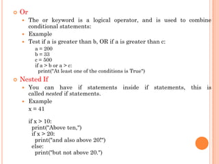  Or
 The or keyword is a logical operator, and is used to combine
conditional statements:
 Example
 Test if a is greater than b, OR if a is greater than c:
a = 200
b = 33
c = 500
if a > b or a > c:
print("At least one of the conditions is True")
 Nested If
 You can have if statements inside if statements, this is
called nested if statements.
 Example
x = 41
if x > 10:
print("Above ten,")
if x > 20:
print("and also above 20!")
else:
print("but not above 20.")
 