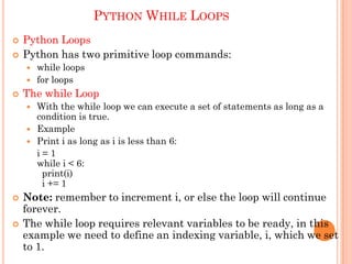 PYTHON WHILE LOOPS
 Python Loops
 Python has two primitive loop commands:
 while loops
 for loops
 The while Loop
 With the while loop we can execute a set of statements as long as a
condition is true.
 Example
 Print i as long as i is less than 6:
i = 1
while i < 6:
print(i)
i += 1
 Note: remember to increment i, or else the loop will continue
forever.
 The while loop requires relevant variables to be ready, in this
example we need to define an indexing variable, i, which we set
to 1.
 