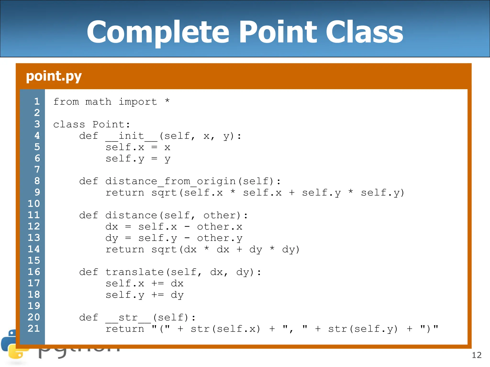 12
Complete Point Class
point.py
1
2
3
4
5
6
7
8
9
10
11
12
13
14
15
16
17
18
19
20
21
from math import *
class Point:
def __init__(self, x, y):
self.x = x
self.y = y
def distance_from_origin(self):
return sqrt(self.x * self.x + self.y * self.y)
def distance(self, other):
dx = self.x - other.x
dy = self.y - other.y
return sqrt(dx * dx + dy * dy)
def translate(self, dx, dy):
self.x += dx
self.y += dy
def __str__(self):
return "(" + str(self.x) + ", " + str(self.y) + ")"
 