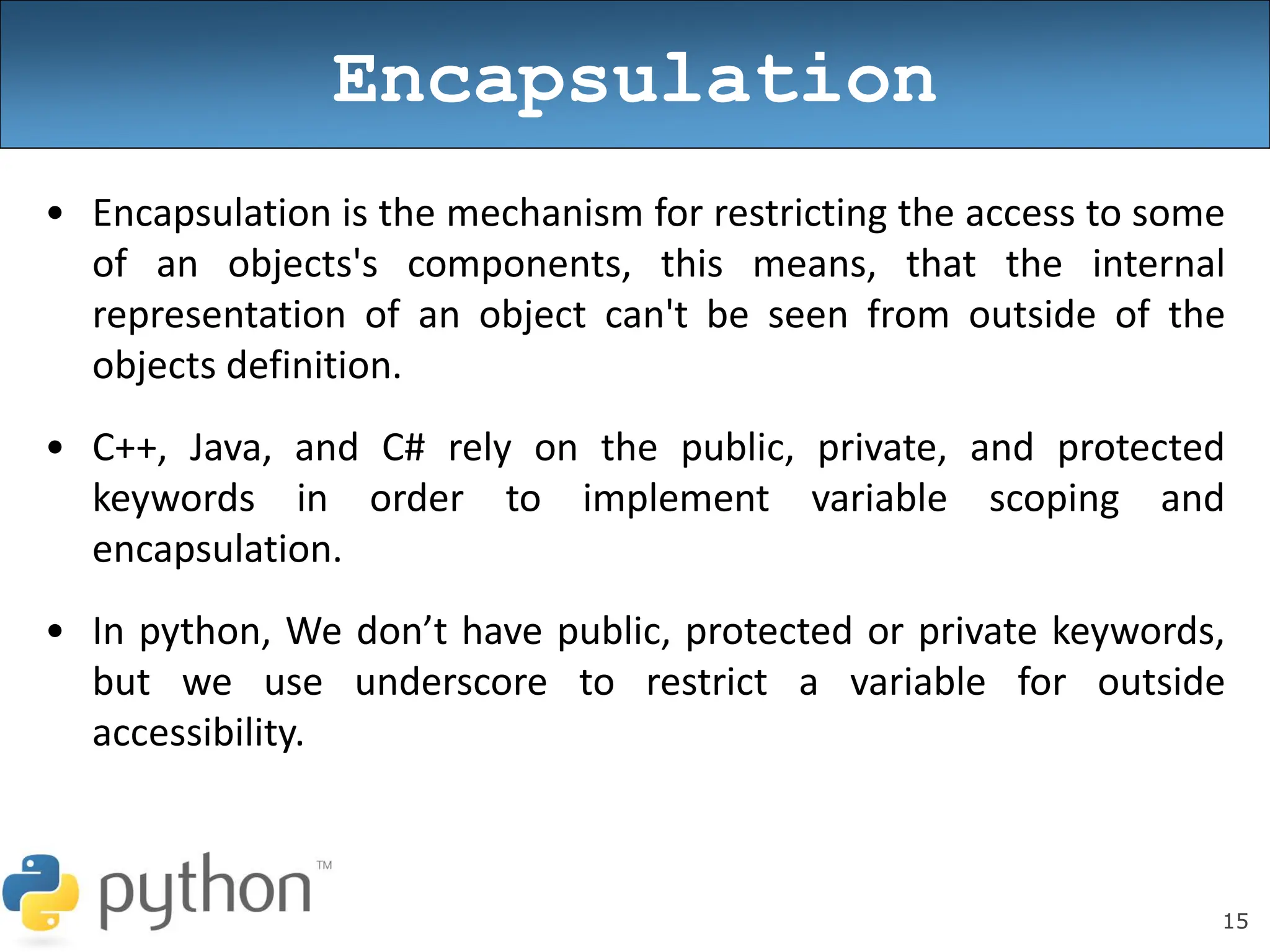 15
Encapsulation
• Encapsulation is the mechanism for restricting the access to some
of an objects's components, this means, that the internal
representation of an object can't be seen from outside of the
objects definition.
• C++, Java, and C# rely on the public, private, and protected
keywords in order to implement variable scoping and
encapsulation.
• In python, We don’t have public, protected or private keywords,
but we use underscore to restrict a variable for outside
accessibility.
 