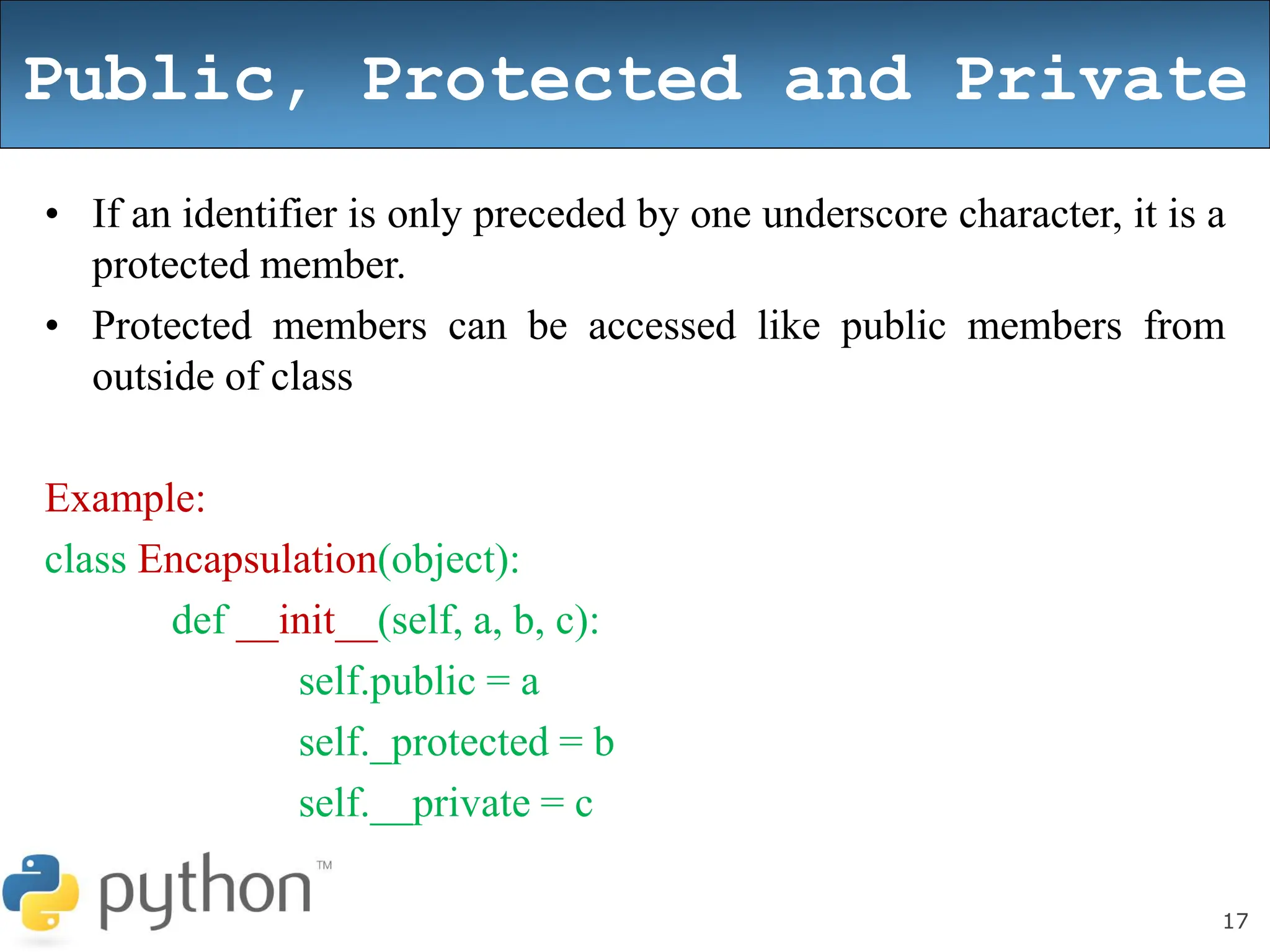 17
Public, Protected and Private
• If an identifier is only preceded by one underscore character, it is a
protected member.
• Protected members can be accessed like public members from
outside of class
Example:
class Encapsulation(object):
def __init__(self, a, b, c):
self.public = a
self._protected = b
self.__private = c
 