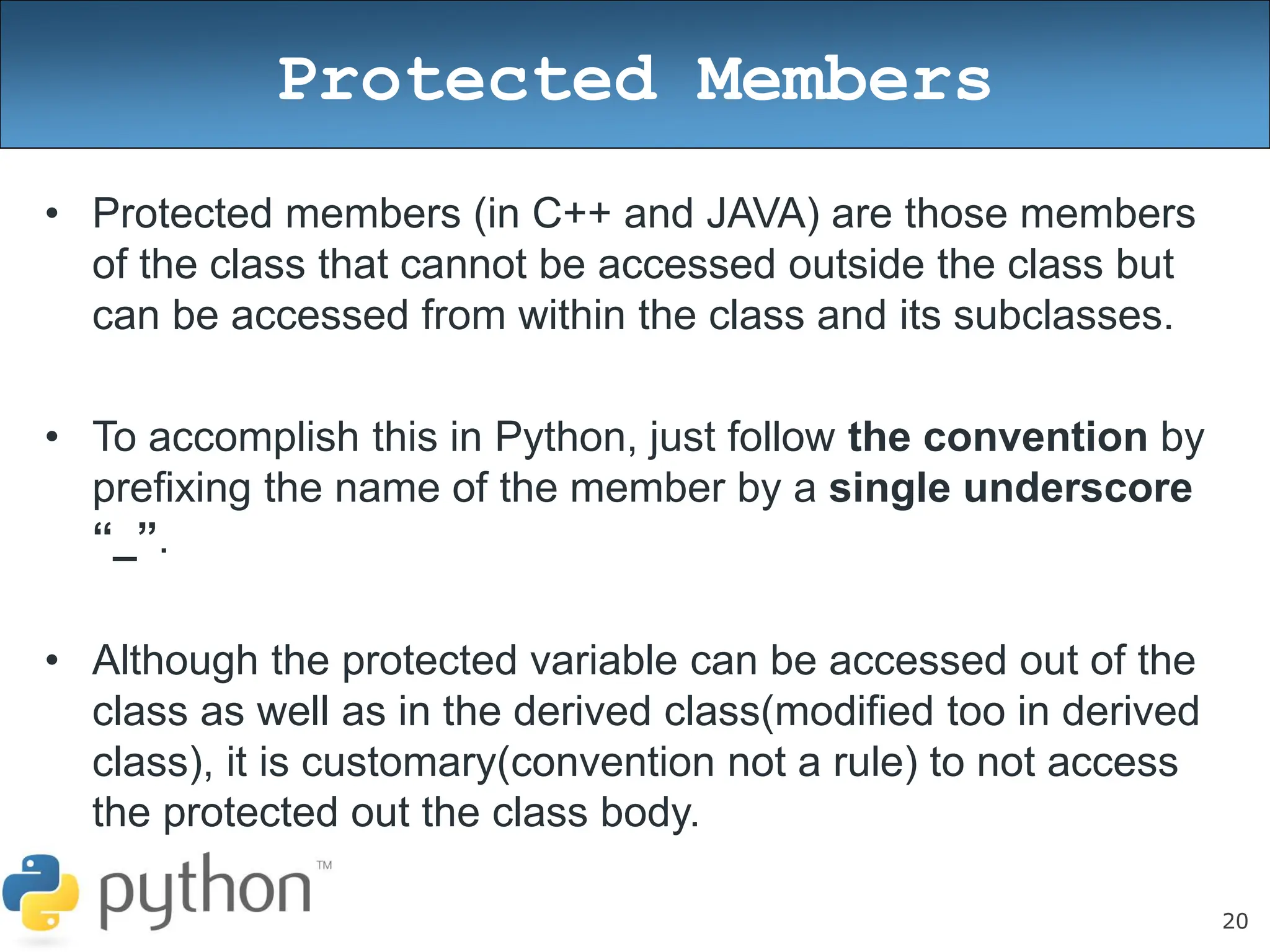 20
Protected Members
• Protected members (in C++ and JAVA) are those members
of the class that cannot be accessed outside the class but
can be accessed from within the class and its subclasses.
• To accomplish this in Python, just follow the convention by
prefixing the name of the member by a single underscore
“_”.
• Although the protected variable can be accessed out of the
class as well as in the derived class(modified too in derived
class), it is customary(convention not a rule) to not access
the protected out the class body.
 