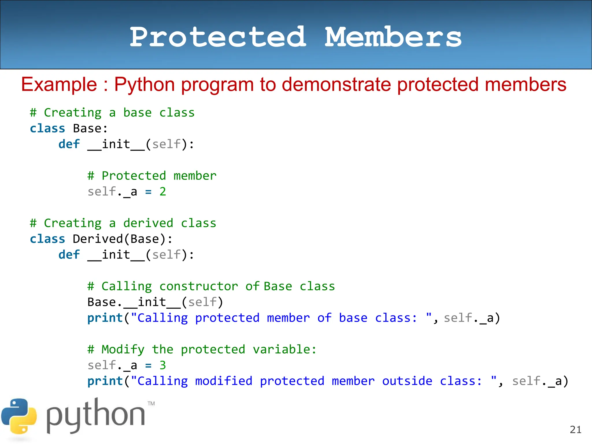 21
Protected Members
Example : Python program to demonstrate protected members
# Creating a base class
class Base:
def __init__(self):
# Protected member
self._a = 2
# Creating a derived class
class Derived(Base):
def __init__(self):
# Calling constructor of Base class
Base.__init__(self)
print("Calling protected member of base class: ", self._a)
# Modify the protected variable:
self._a = 3
print("Calling modified protected member outside class: ", self._a)
 
