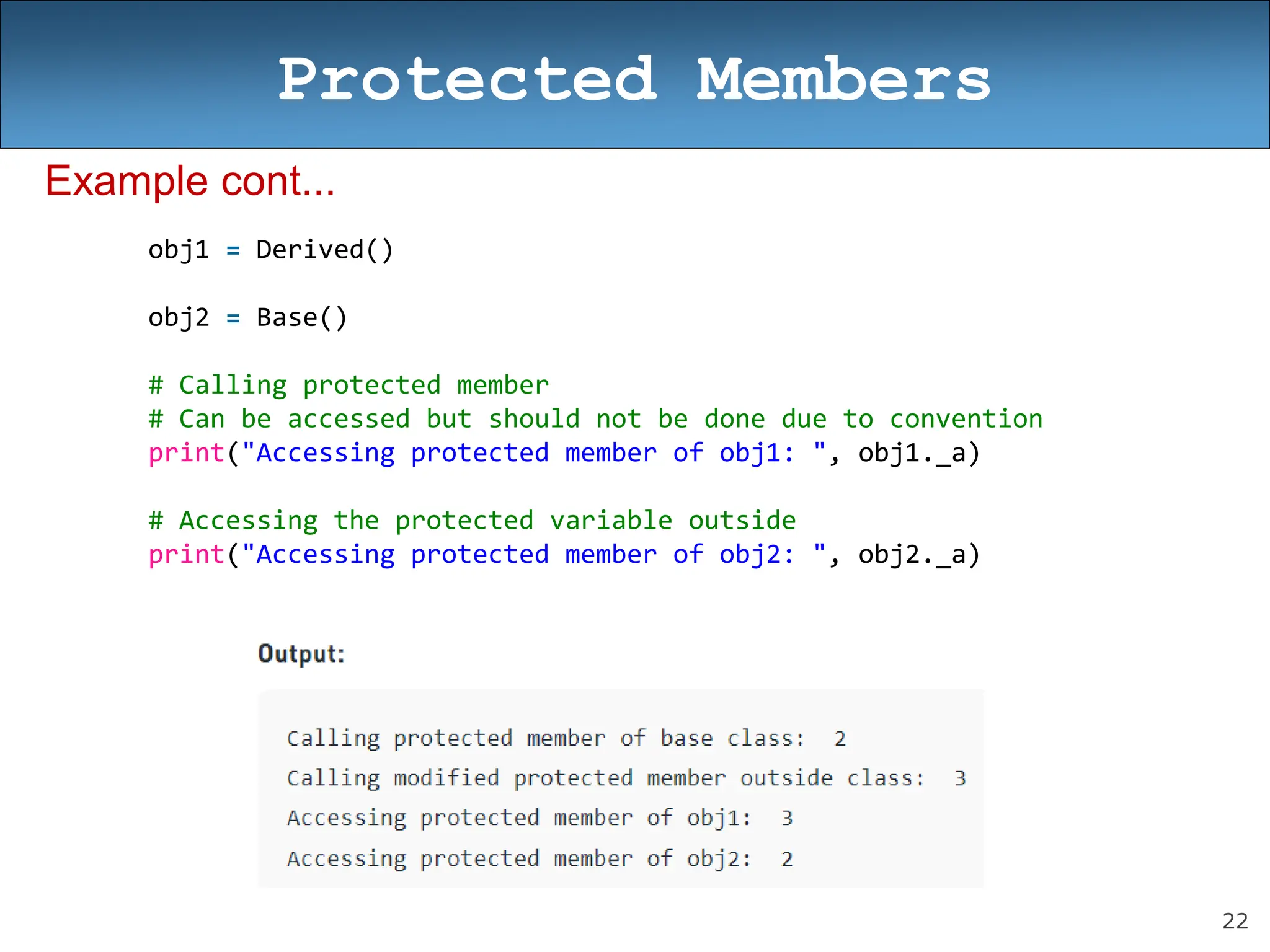 22
Protected Members
Example cont...
obj1 = Derived()
obj2 = Base()
# Calling protected member
# Can be accessed but should not be done due to convention
print("Accessing protected member of obj1: ", obj1._a)
# Accessing the protected variable outside
print("Accessing protected member of obj2: ", obj2._a)
 