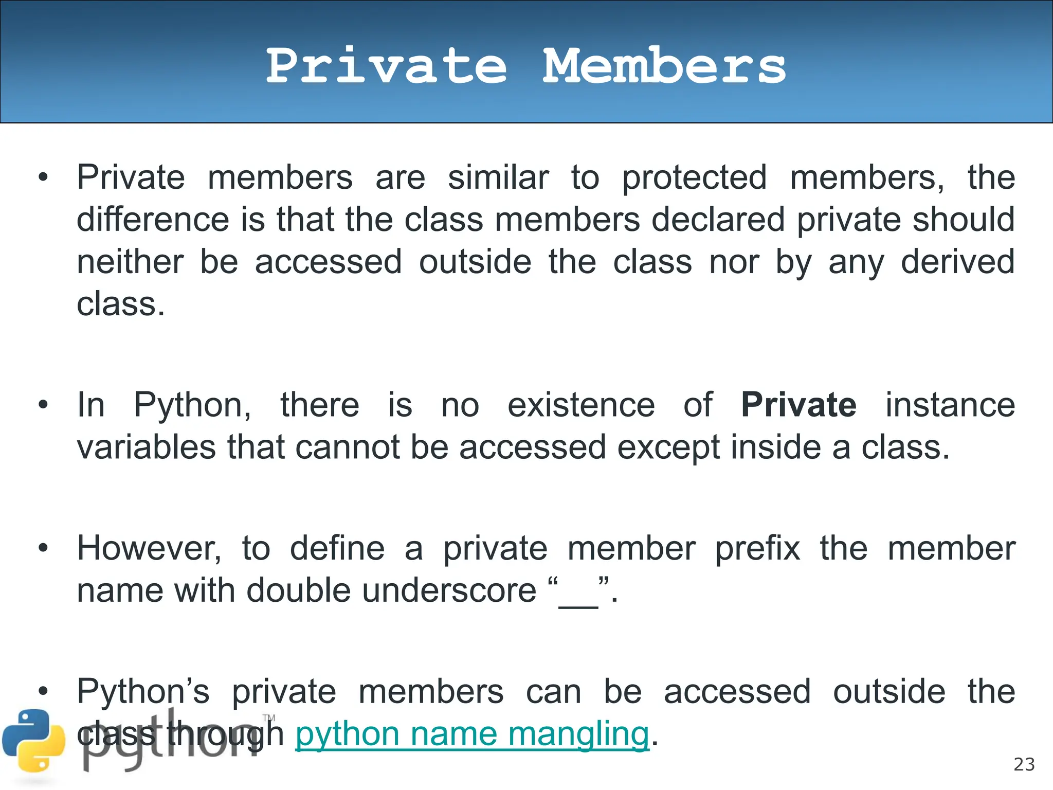 23
Private Members
• Private members are similar to protected members, the
difference is that the class members declared private should
neither be accessed outside the class nor by any derived
class.
• In Python, there is no existence of Private instance
variables that cannot be accessed except inside a class.
• However, to define a private member prefix the member
name with double underscore “__”.
• Python’s private members can be accessed outside the
class through python name mangling.
 