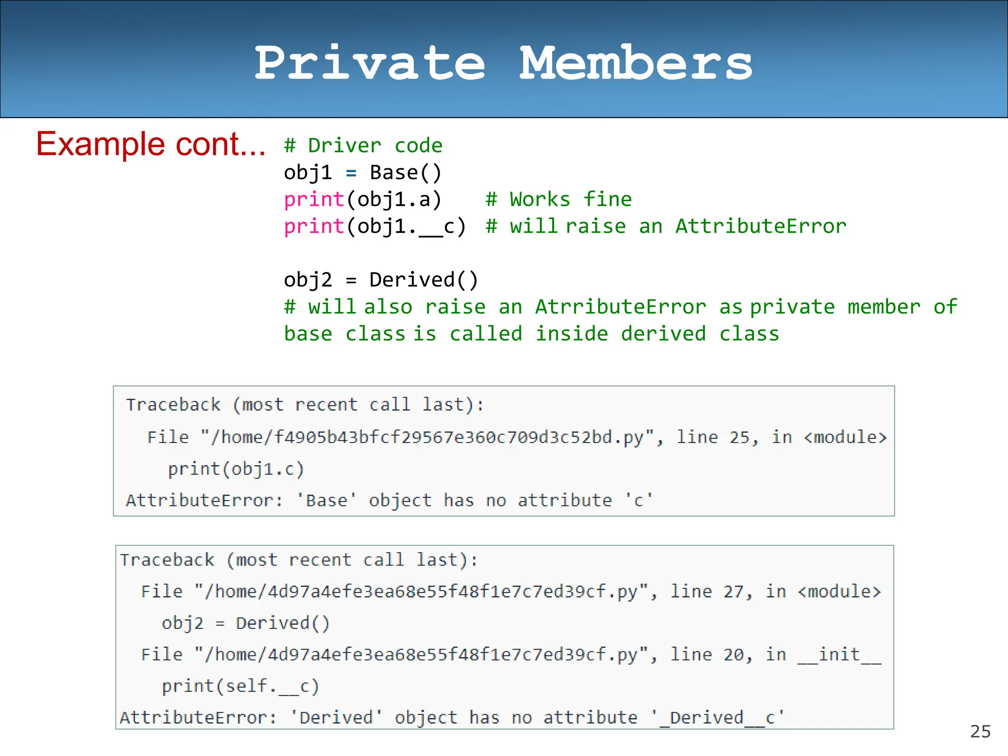 25
Private Members
Example cont... # Driver code
obj1 = Base()
print(obj1.a) # Works fine
print(obj1.__c) # will raise an AttributeError
obj2 = Derived()
# will also raise an AtrributeError as private member of
base class is called inside derived class
 