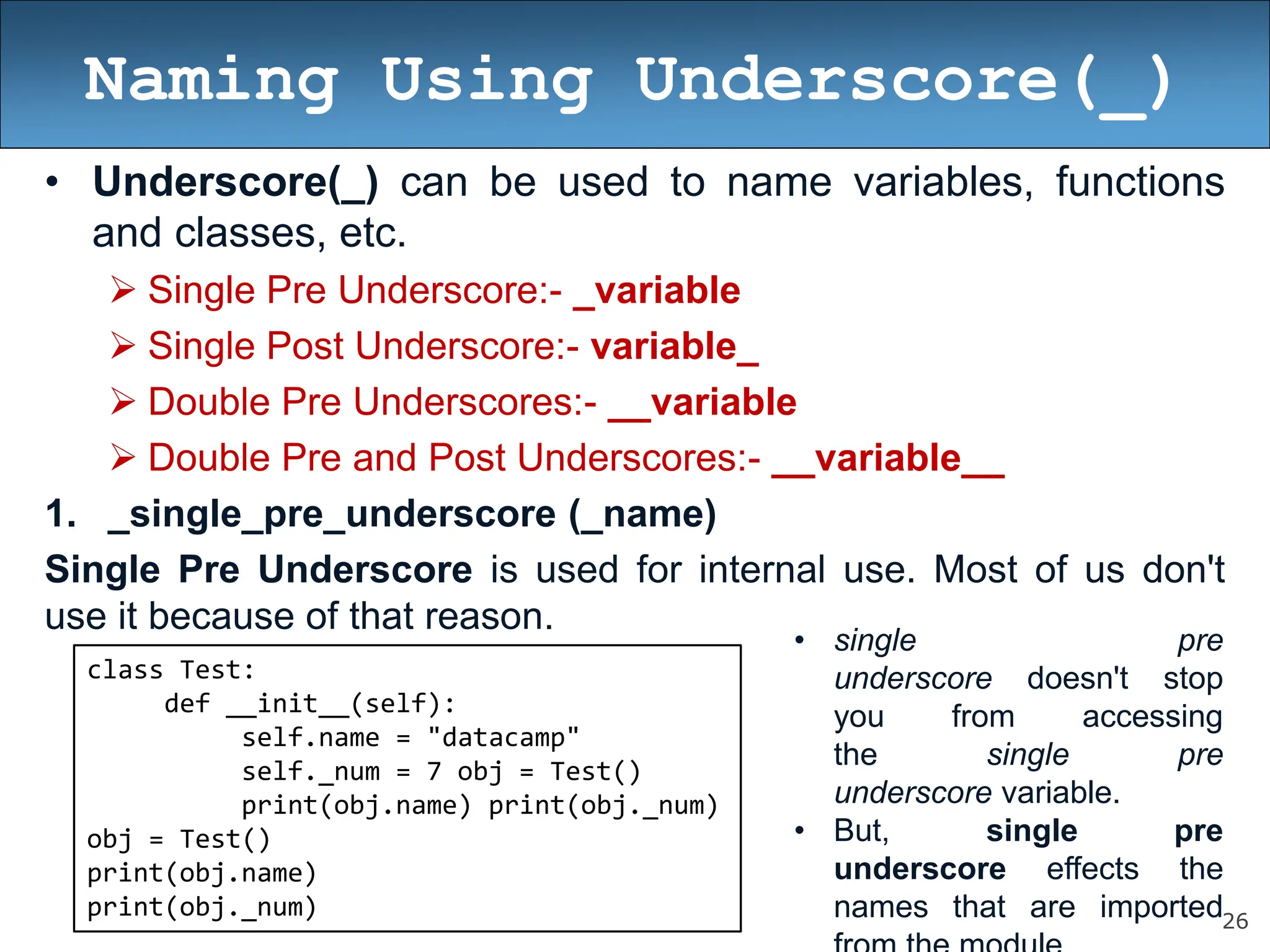 26
Naming Using Underscore(_)
• Underscore(_) can be used to name variables, functions
and classes, etc.
 Single Pre Underscore:- _variable
 Single Post Underscore:- variable_
 Double Pre Underscores:- __variable
 Double Pre and Post Underscores:- __variable__
1. _single_pre_underscore (_name)
Single Pre Underscore is used for internal use. Most of us don't
use it because of that reason.
class Test:
def __init__(self):
self.name = "datacamp"
self._num = 7 obj = Test()
print(obj.name) print(obj._num)
obj = Test()
print(obj.name)
print(obj._num)
• single pre
underscore doesn't stop
you from accessing
the single pre
underscore variable.
• But, single pre
underscore effects the
names that are imported
 