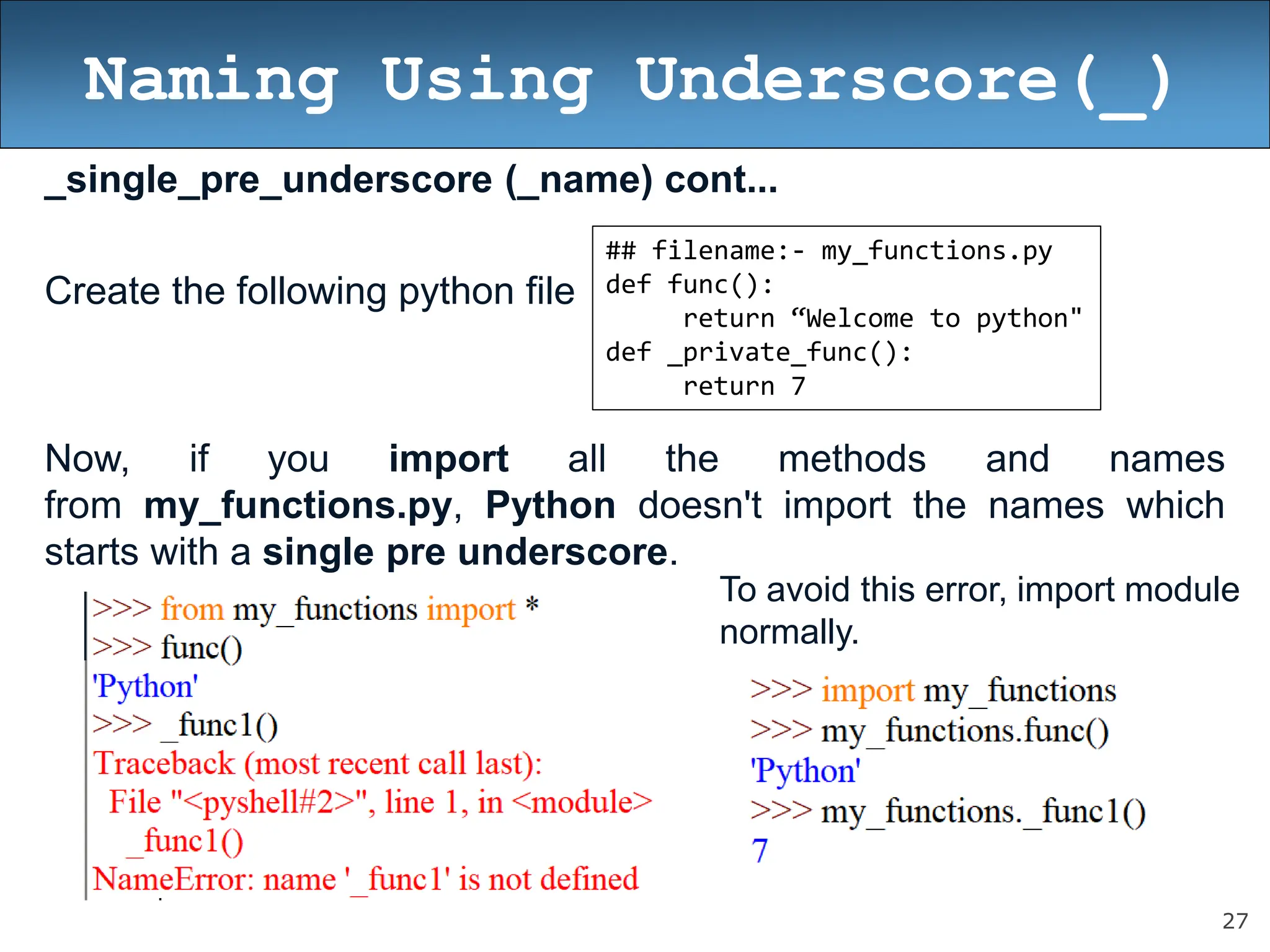 27
Naming Using Underscore(_)
_single_pre_underscore (_name) cont...
Create the following python file
Now, if you import all the methods and names
from my_functions.py, Python doesn't import the names which
starts with a single pre underscore.
## filename:- my_functions.py
def func():
return “Welcome to python"
def _private_func():
return 7
To avoid this error, import module
normally.
 