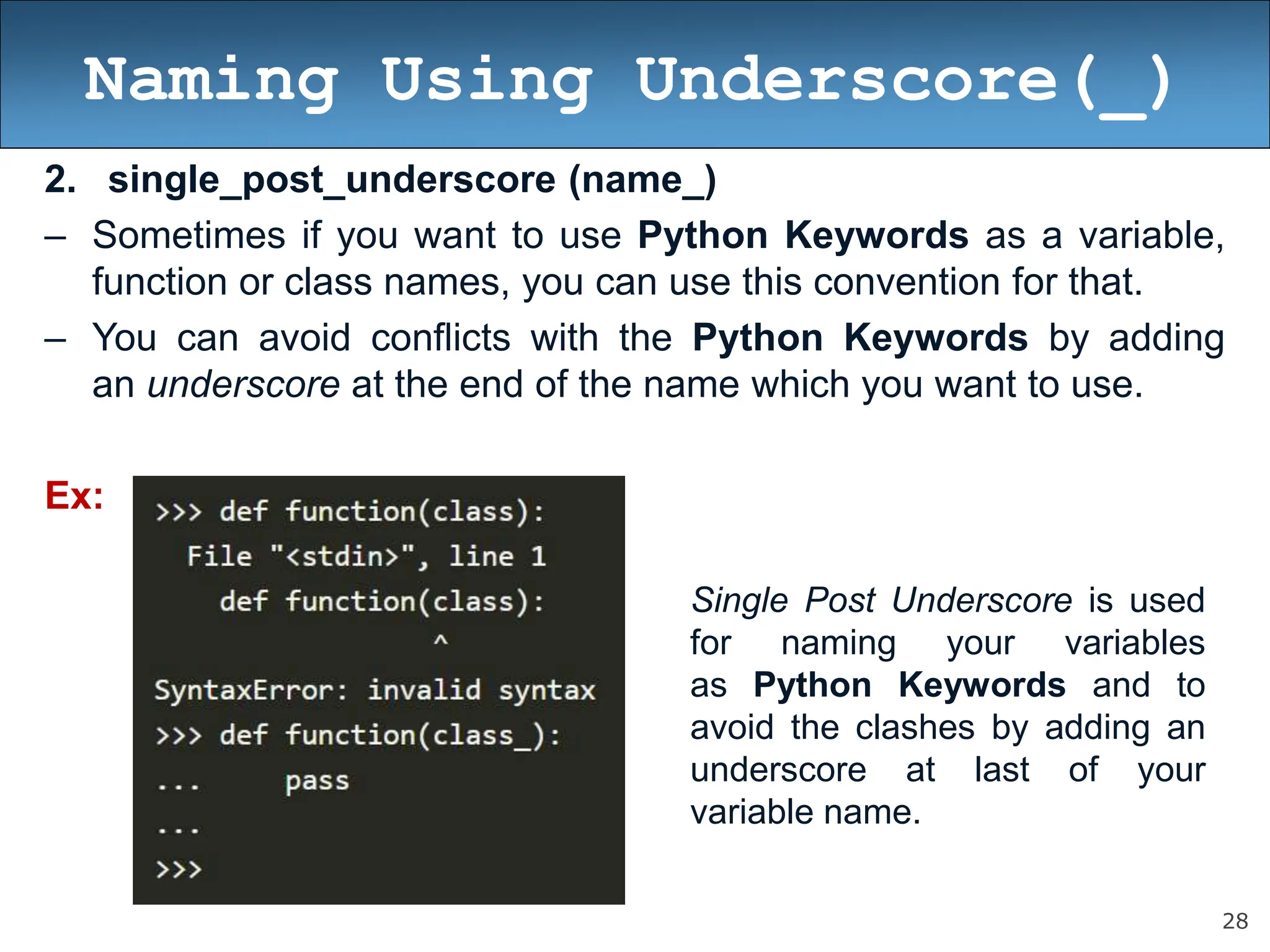 28
Naming Using Underscore(_)
2. single_post_underscore (name_)
– Sometimes if you want to use Python Keywords as a variable,
function or class names, you can use this convention for that.
– You can avoid conflicts with the Python Keywords by adding
an underscore at the end of the name which you want to use.
Ex:
Single Post Underscore is used
for naming your variables
as Python Keywords and to
avoid the clashes by adding an
underscore at last of your
variable name.
 