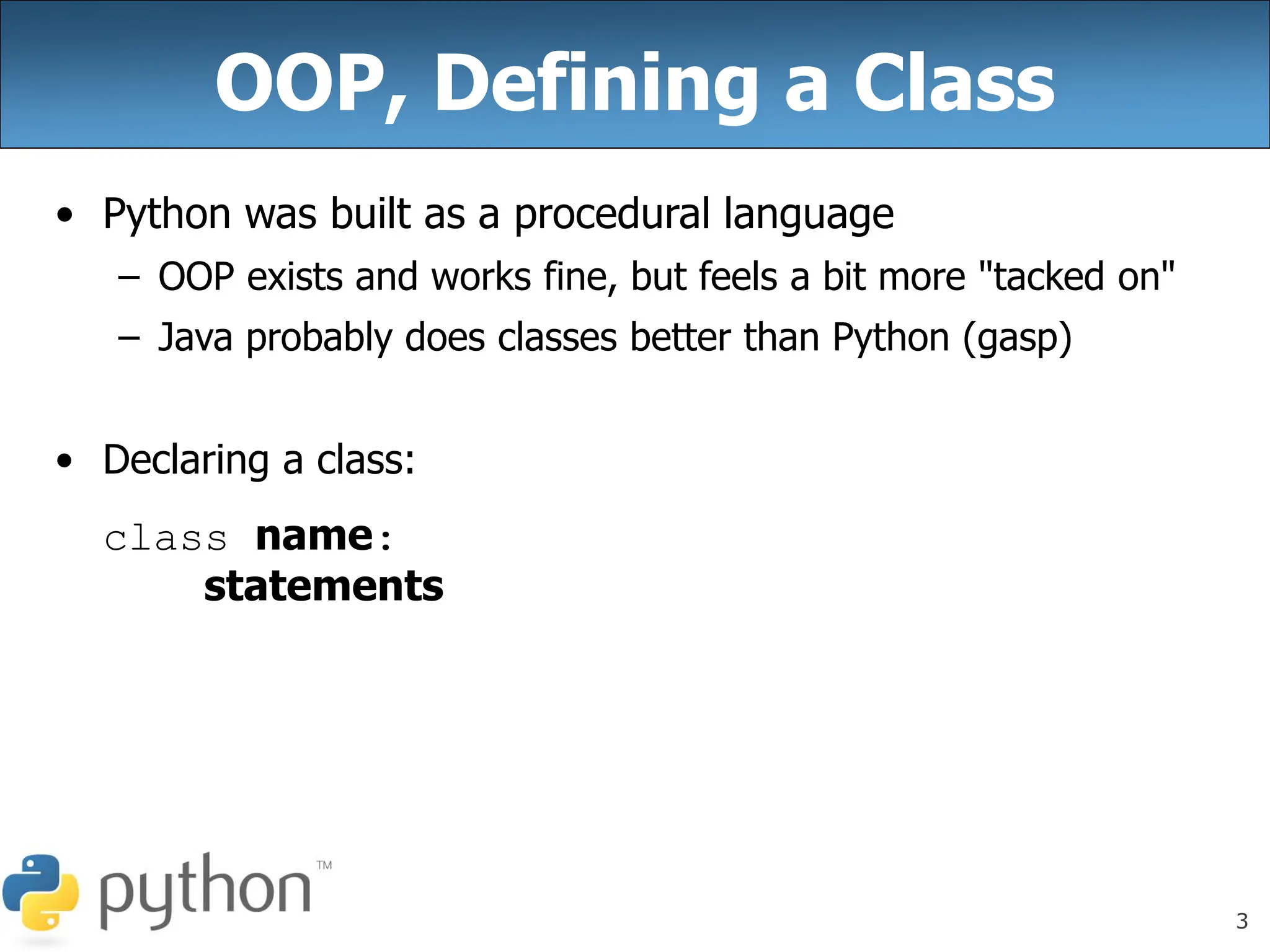 3
OOP, Defining a Class
• Python was built as a procedural language
– OOP exists and works fine, but feels a bit more "tacked on"
– Java probably does classes better than Python (gasp)
• Declaring a class:
class name:
statements
 