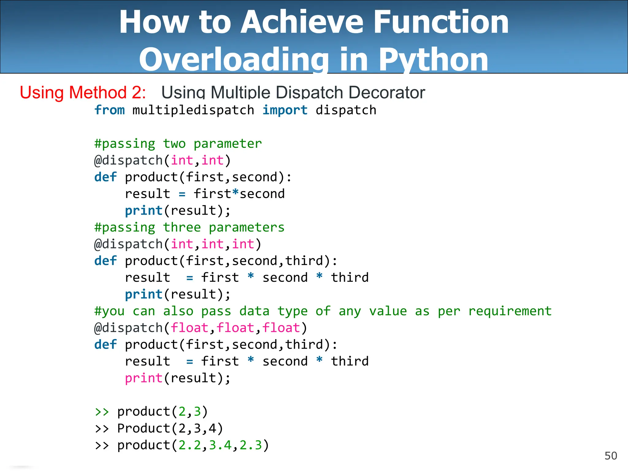 50
How to Achieve Function
Overloading in Python
Using Method 2: Using Multiple Dispatch Decorator
from multipledispatch import dispatch
#passing two parameter
@dispatch(int,int)
def product(first,second):
result = first*second
print(result);
#passing three parameters
@dispatch(int,int,int)
def product(first,second,third):
result = first * second * third
print(result);
#you can also pass data type of any value as per requirement
@dispatch(float,float,float)
def product(first,second,third):
result = first * second * third
print(result);
>> product(2,3)
>> Product(2,3,4)
>> product(2.2,3.4,2.3)
 