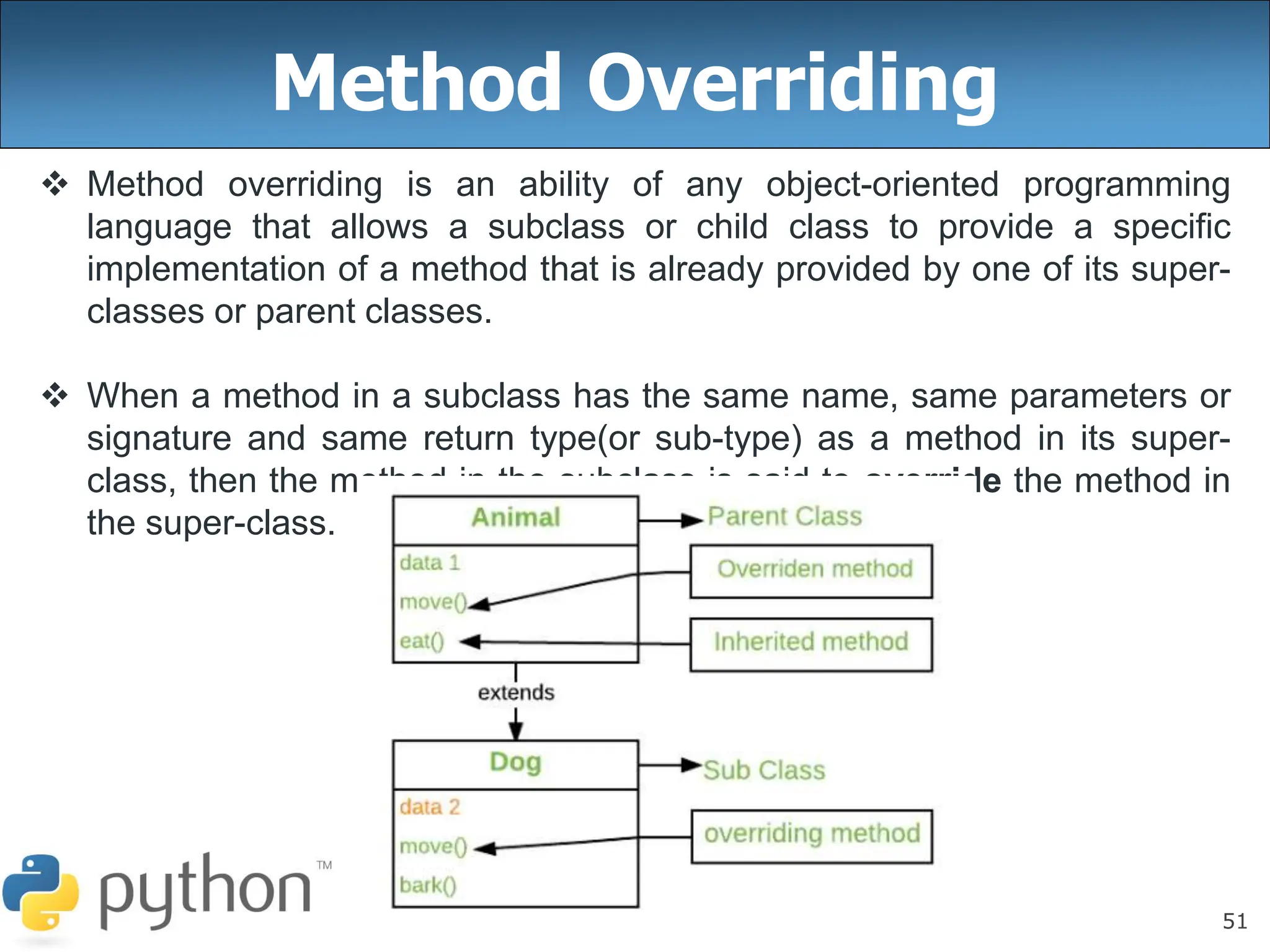 51
Method Overriding
 Method overriding is an ability of any object-oriented programming
language that allows a subclass or child class to provide a specific
implementation of a method that is already provided by one of its super-
classes or parent classes.
 When a method in a subclass has the same name, same parameters or
signature and same return type(or sub-type) as a method in its super-
class, then the method in the subclass is said to override the method in
the super-class.
 