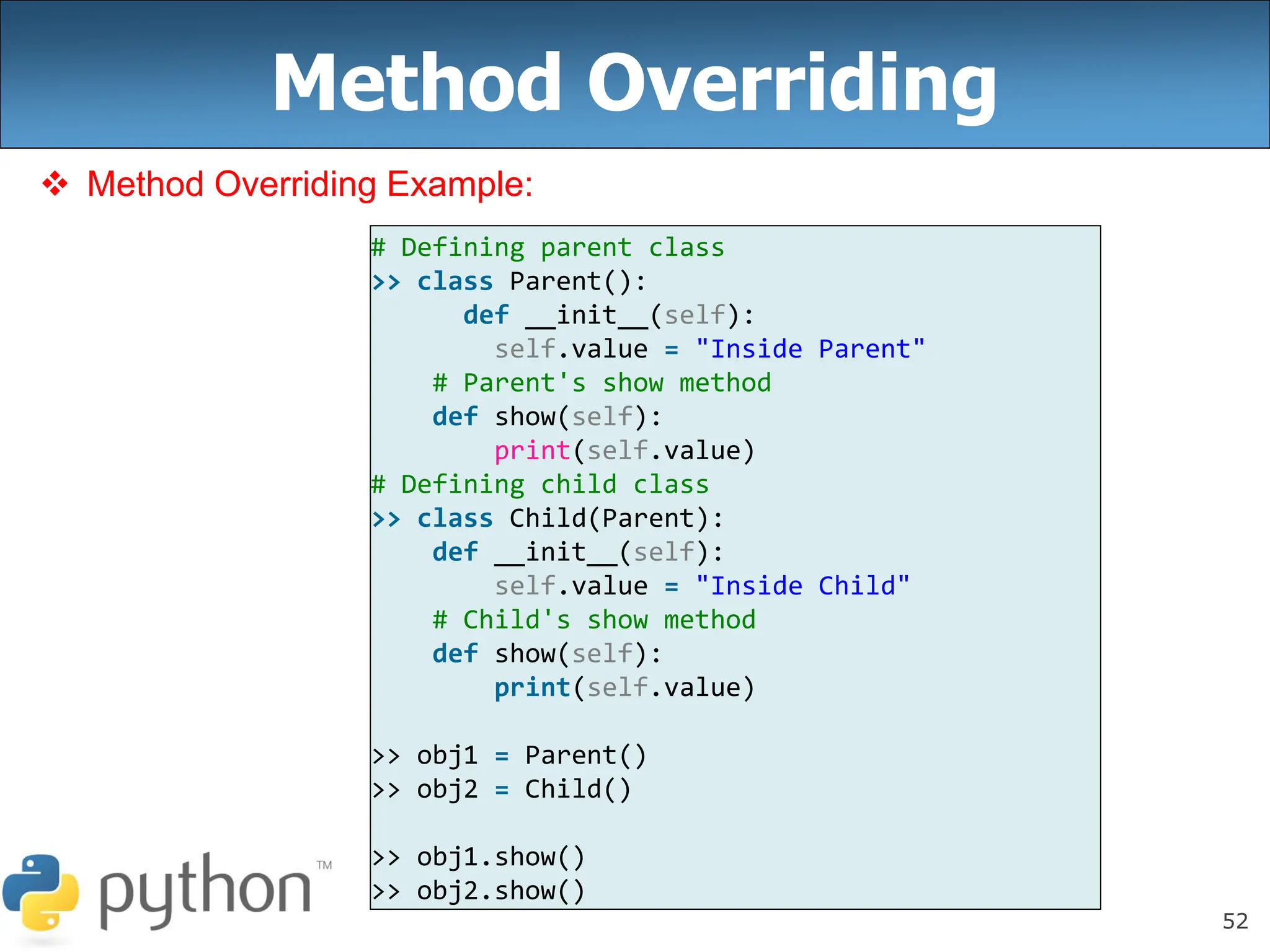 52
Method Overriding
 Method Overriding Example:
# Defining parent class
>> class Parent():
def __init__(self):
self.value = "Inside Parent"
# Parent's show method
def show(self):
print(self.value)
# Defining child class
>> class Child(Parent):
def __init__(self):
self.value = "Inside Child"
# Child's show method
def show(self):
print(self.value)
>> obj1 = Parent()
>> obj2 = Child()
>> obj1.show()
>> obj2.show()
 