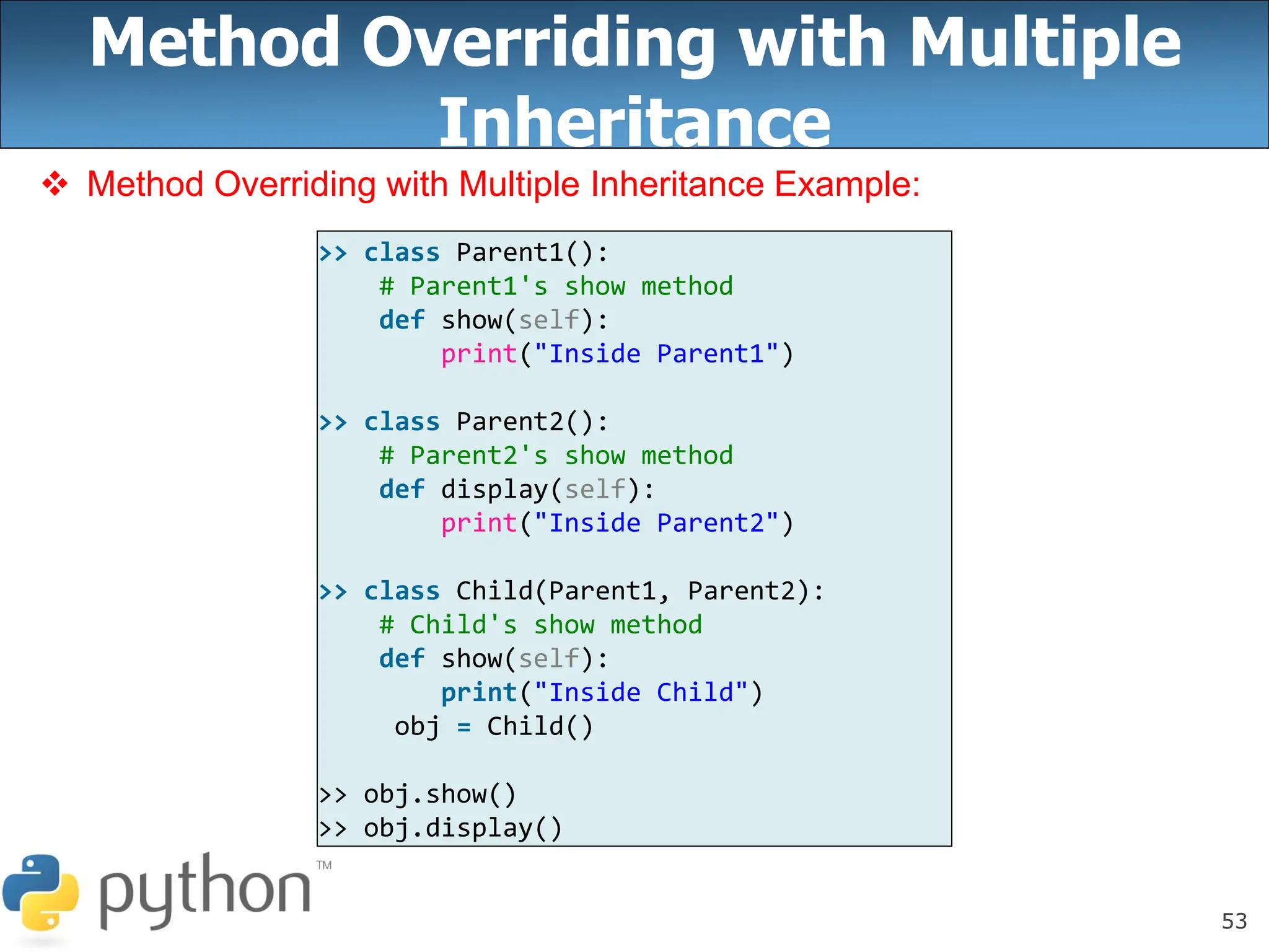 53
Method Overriding with Multiple
Inheritance
 Method Overriding with Multiple Inheritance Example:
>> class Parent1():
# Parent1's show method
def show(self):
print("Inside Parent1")
>> class Parent2():
# Parent2's show method
def display(self):
print("Inside Parent2")
>> class Child(Parent1, Parent2):
# Child's show method
def show(self):
print("Inside Child")
obj = Child()
>> obj.show()
>> obj.display()
 