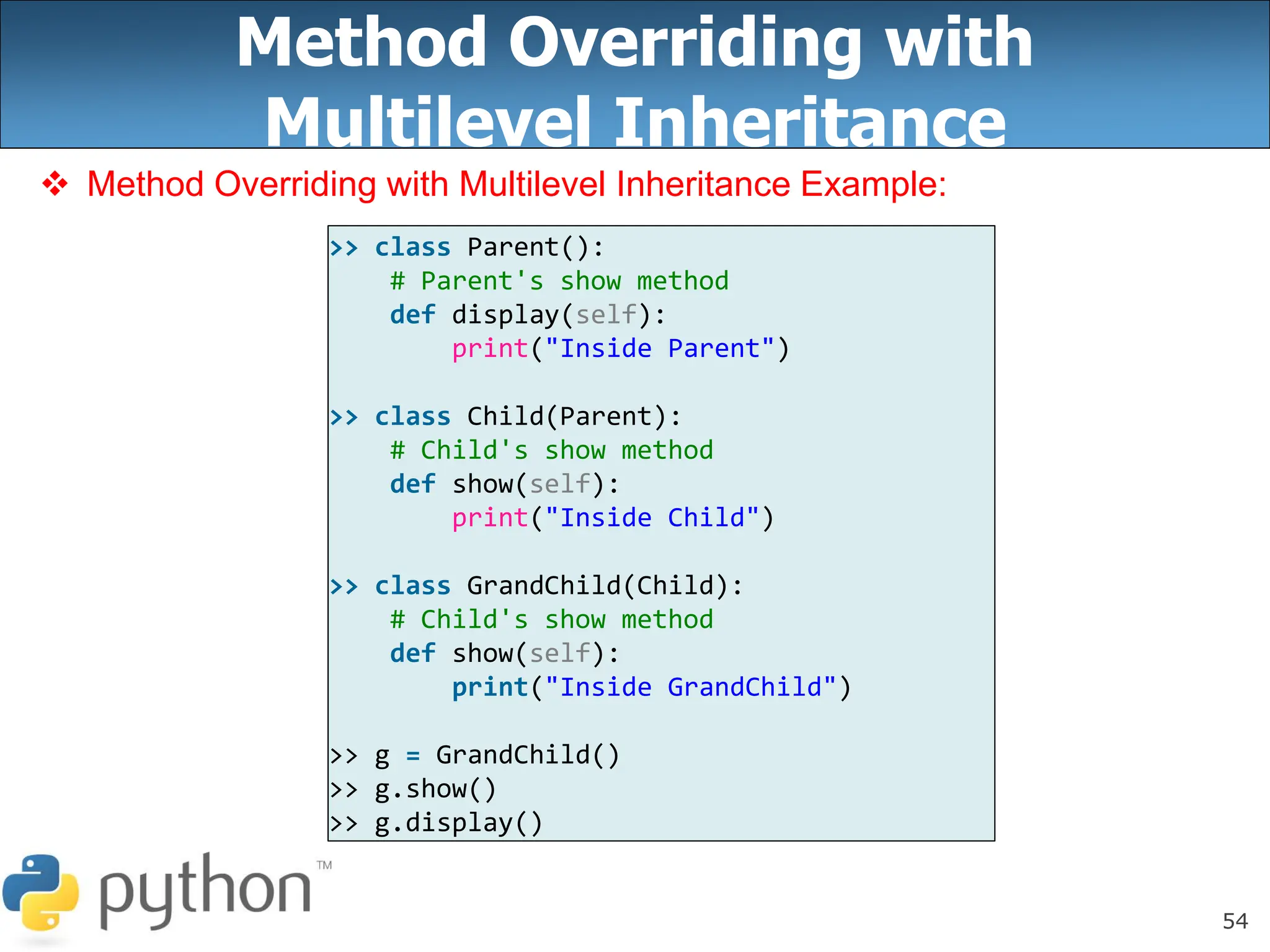 54
Method Overriding with
Multilevel Inheritance
 Method Overriding with Multilevel Inheritance Example:
>> class Parent():
# Parent's show method
def display(self):
print("Inside Parent")
>> class Child(Parent):
# Child's show method
def show(self):
print("Inside Child")
>> class GrandChild(Child):
# Child's show method
def show(self):
print("Inside GrandChild")
>> g = GrandChild()
>> g.show()
>> g.display()
 