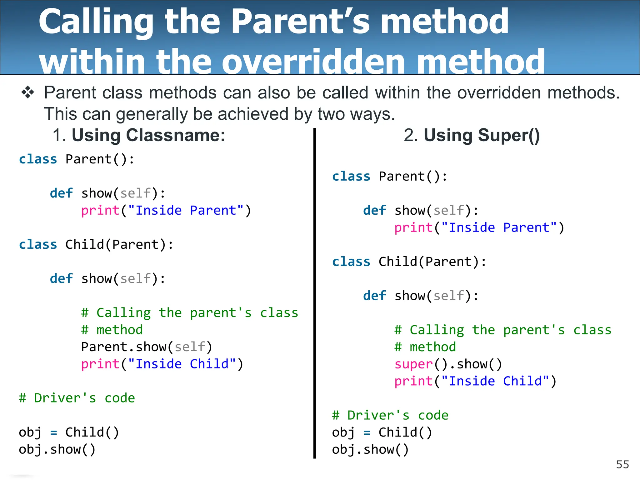 55
Calling the Parent’s method
within the overridden method
 Parent class methods can also be called within the overridden methods.
This can generally be achieved by two ways.
1. Using Classname: 2. Using Super()
class Parent():
def show(self):
print("Inside Parent")
class Child(Parent):
def show(self):
# Calling the parent's class
# method
super().show()
print("Inside Child")
# Driver's code
obj = Child()
obj.show()
class Parent():
def show(self):
print("Inside Parent")
class Child(Parent):
def show(self):
# Calling the parent's class
# method
Parent.show(self)
print("Inside Child")
# Driver's code
obj = Child()
obj.show()
 