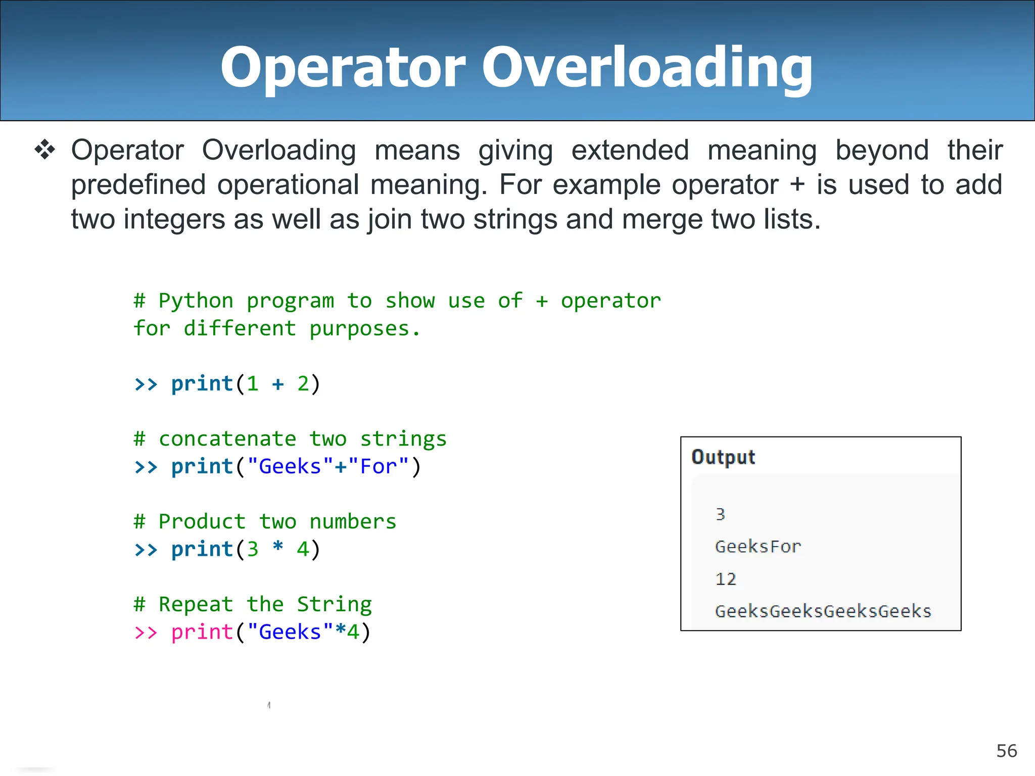 56
Operator Overloading
 Operator Overloading means giving extended meaning beyond their
predefined operational meaning. For example operator + is used to add
two integers as well as join two strings and merge two lists.
# Python program to show use of + operator
for different purposes.
>> print(1 + 2)
# concatenate two strings
>> print("Geeks"+"For")
# Product two numbers
>> print(3 * 4)
# Repeat the String
>> print("Geeks"*4)
 