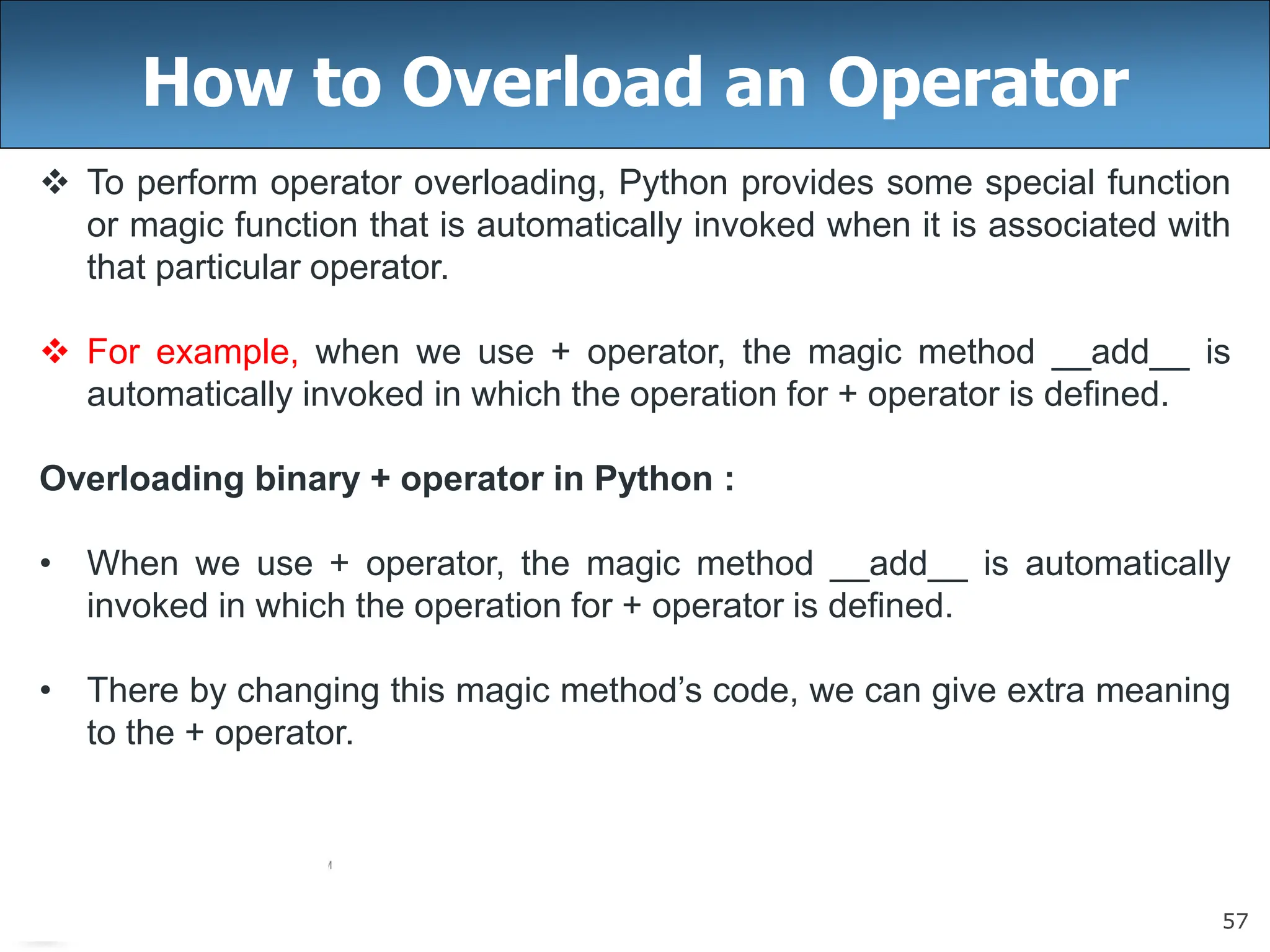 57
How to Overload an Operator
 To perform operator overloading, Python provides some special function
or magic function that is automatically invoked when it is associated with
that particular operator.
 For example, when we use + operator, the magic method __add__ is
automatically invoked in which the operation for + operator is defined.
Overloading binary + operator in Python :
• When we use + operator, the magic method __add__ is automatically
invoked in which the operation for + operator is defined.
• There by changing this magic method’s code, we can give extra meaning
to the + operator.
 