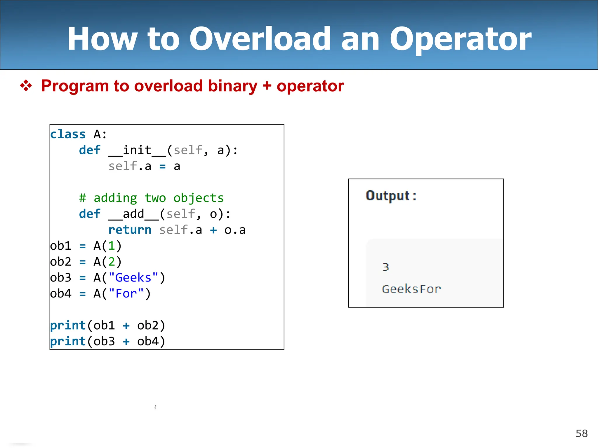 58
How to Overload an Operator
 Program to overload binary + operator
class A:
def __init__(self, a):
self.a = a
# adding two objects
def __add__(self, o):
return self.a + o.a
ob1 = A(1)
ob2 = A(2)
ob3 = A("Geeks")
ob4 = A("For")
print(ob1 + ob2)
print(ob3 + ob4)
 