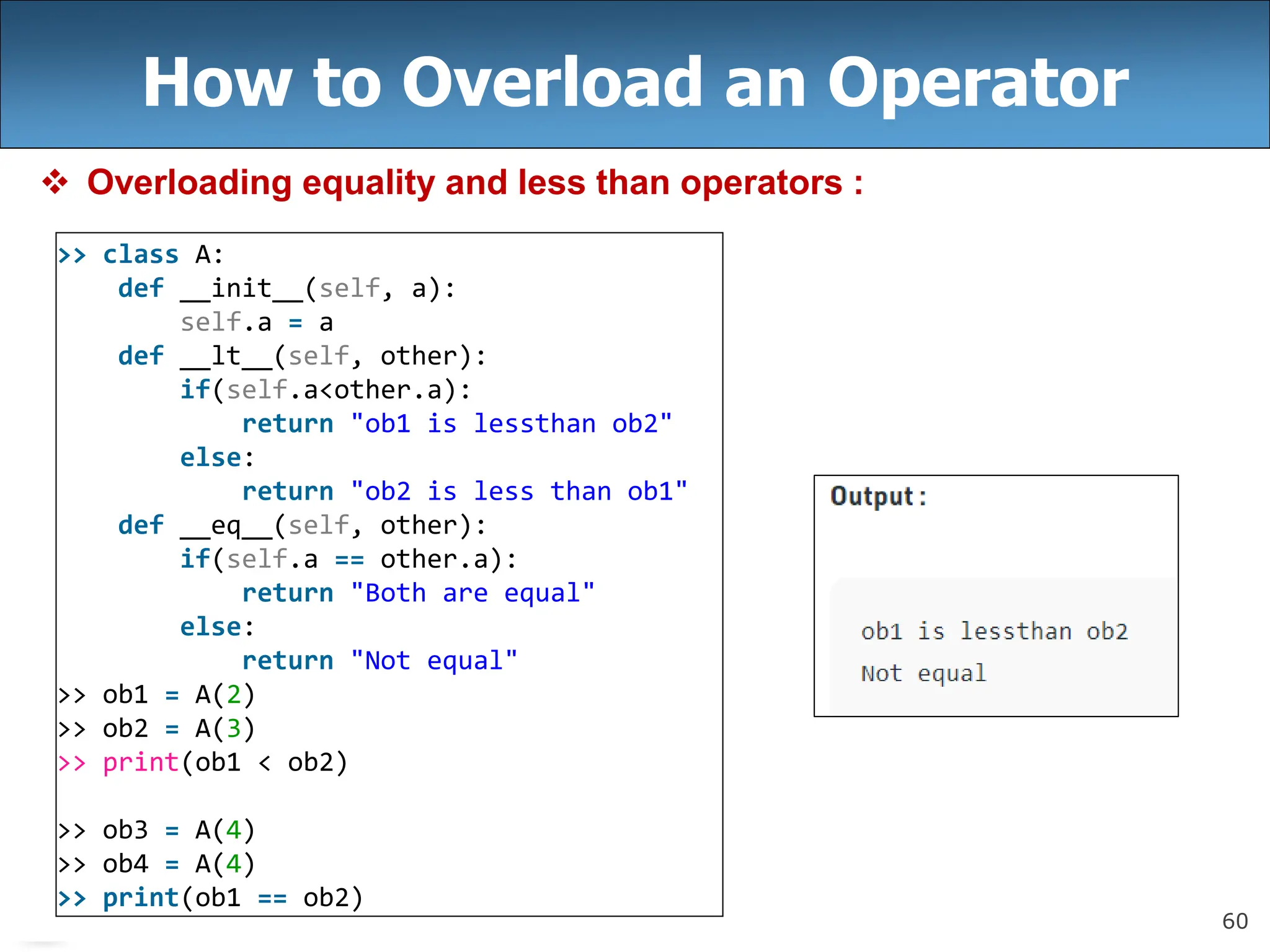60
How to Overload an Operator
 Overloading equality and less than operators :
>> class A:
def __init__(self, a):
self.a = a
def __lt__(self, other):
if(self.a<other.a):
return "ob1 is lessthan ob2"
else:
return "ob2 is less than ob1"
def __eq__(self, other):
if(self.a == other.a):
return "Both are equal"
else:
return "Not equal"
>> ob1 = A(2)
>> ob2 = A(3)
>> print(ob1 < ob2)
>> ob3 = A(4)
>> ob4 = A(4)
>> print(ob1 == ob2)
 