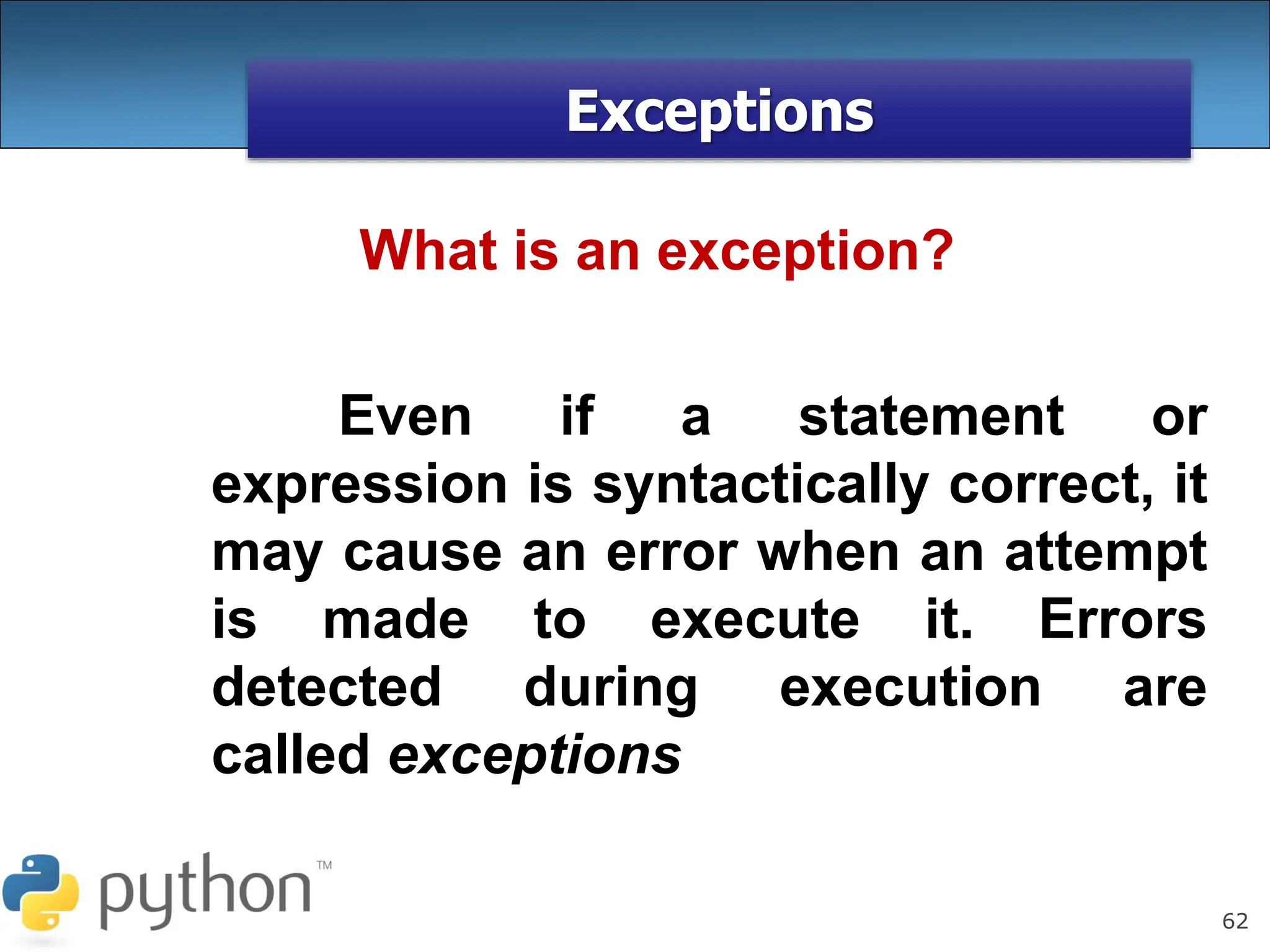 62
Exceptions
Even if a statement or
expression is syntactically correct, it
may cause an error when an attempt
is made to execute it. Errors
detected during execution are
called exceptions
What is an exception?
 